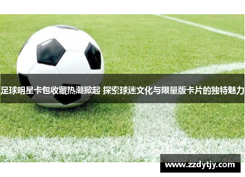 足球明星卡包收藏热潮掀起 探索球迷文化与限量版卡片的独特魅力