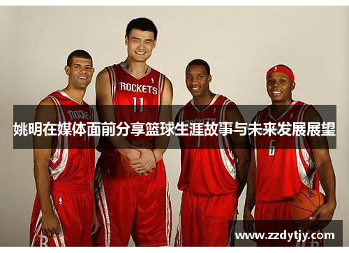 姚明在媒体面前分享篮球生涯故事与未来发展展望