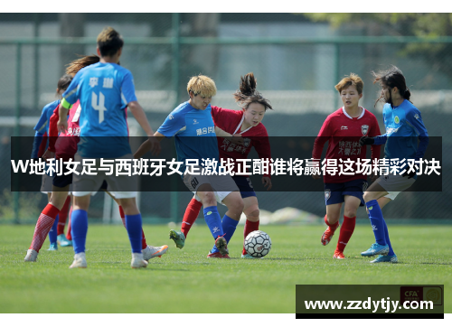 W地利女足与西班牙女足激战正酣谁将赢得这场精彩对决