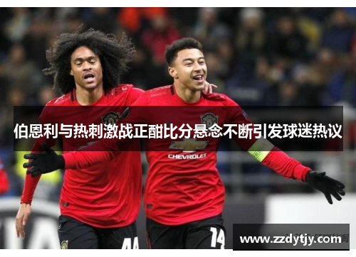伯恩利与热刺激战正酣比分悬念不断引发球迷热议