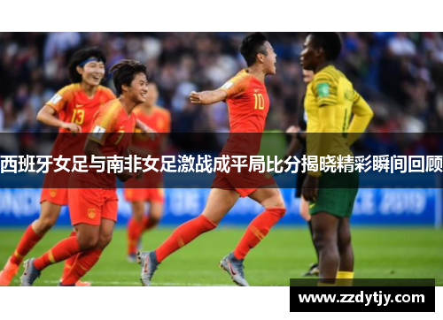 西班牙女足与南非女足激战成平局比分揭晓精彩瞬间回顾